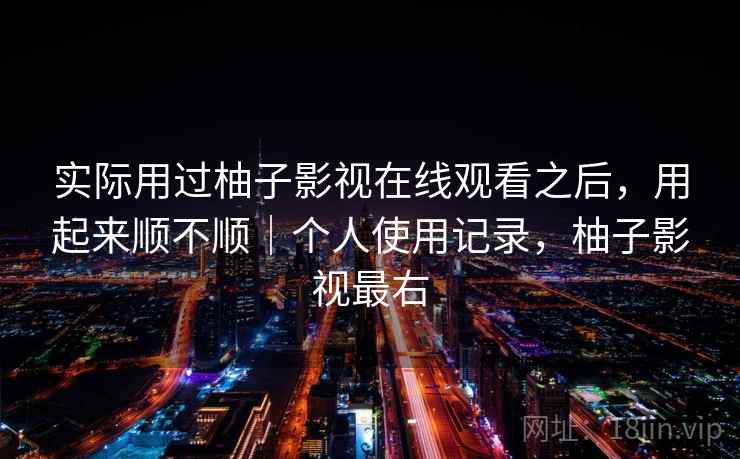 实际用过柚子影视在线观看之后，用起来顺不顺｜个人使用记录，柚子影视最右