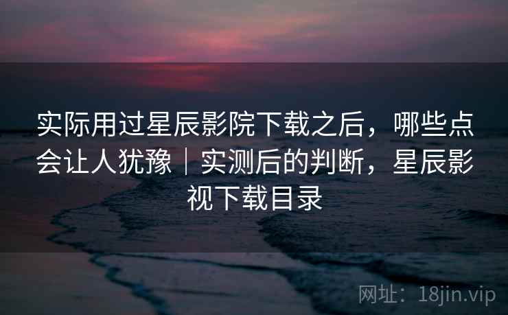 实际用过星辰影院下载之后，哪些点会让人犹豫｜实测后的判断，星辰影视下载目录