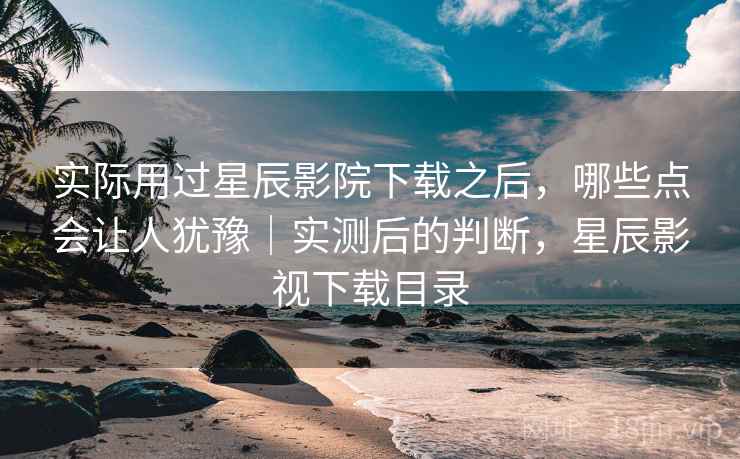 实际用过星辰影院下载之后，哪些点会让人犹豫｜实测后的判断，星辰影视下载目录  第2张