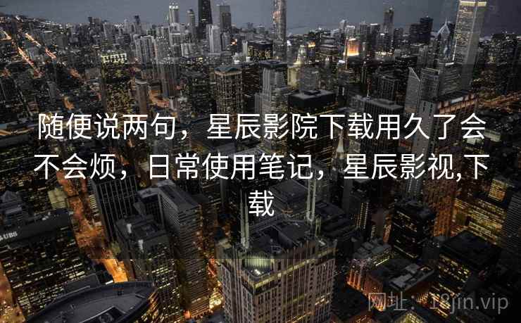 随便说两句，星辰影院下载用久了会不会烦，日常使用笔记，星辰影视,下载  第2张