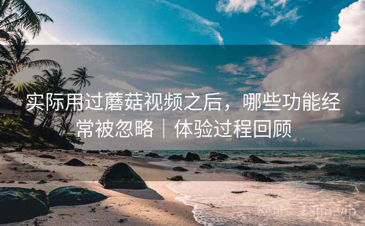 实际用过蘑菇视频之后，哪些功能经常被忽略｜体验过程回顾