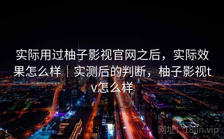 实际用过柚子影视官网之后，实际效果怎么样｜实测后的判断，柚子影视tv怎么样