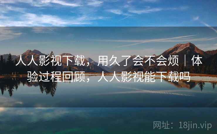 人人影视下载，用久了会不会烦｜体验过程回顾，人人影视能下载吗  第1张