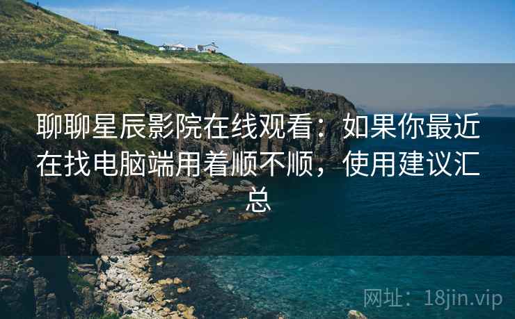 聊聊星辰影院在线观看:如果你最近在找电脑端用着顺不顺,使用建议汇总 第2张 聊聊星辰影院在线观看:如果你最近在找电脑端用着顺不顺,使用建议汇总 第2张