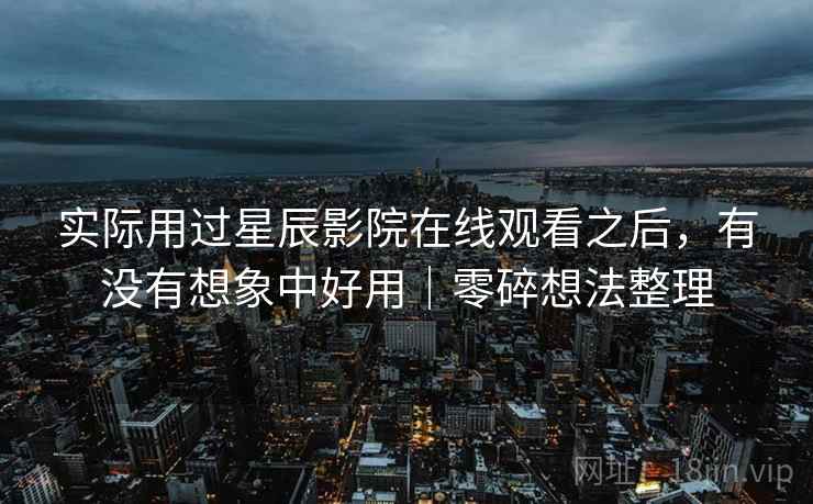 实际用过星辰影院在线观看之后，有没有想象中好用｜零碎想法整理