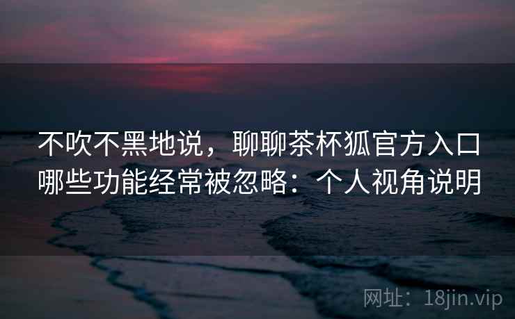 不吹不黑地说，聊聊茶杯狐官方入口哪些功能经常被忽略：个人视角说明  第2张