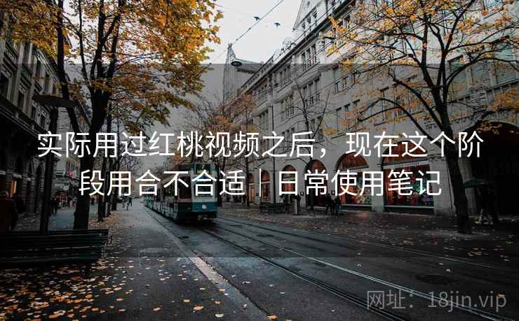 实际用过红桃视频之后，现在这个阶段用合不合适｜日常使用笔记