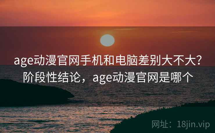 age动漫官网手机和电脑差别大不大？阶段性结论，age动漫官网是哪个