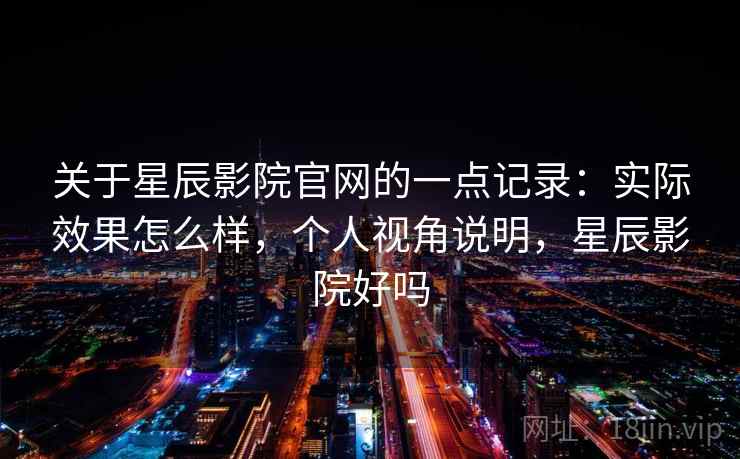 关于星辰影院官网的一点记录:实际效果怎么样,个人视角说明,星辰影院好吗