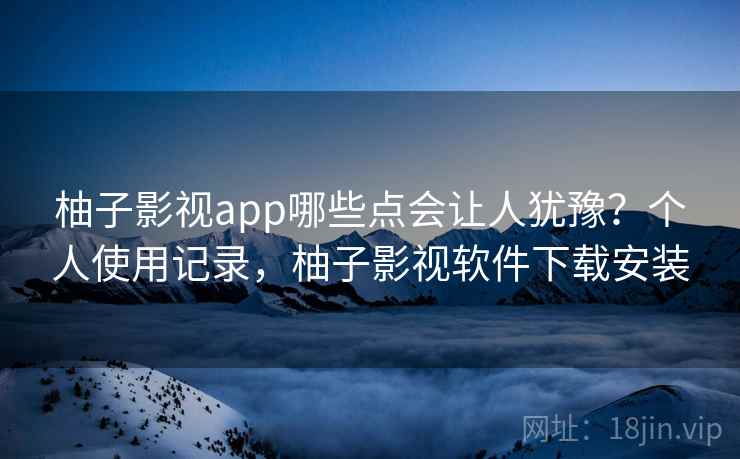 柚子影视app哪些点会让人犹豫？个人使用记录，柚子影视软件下载安装