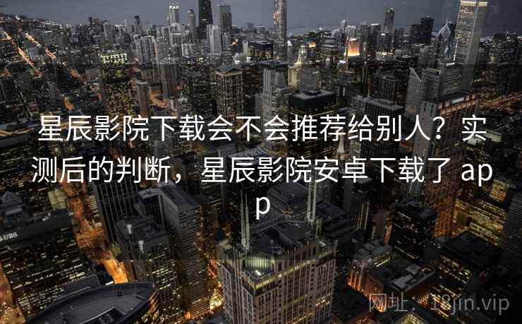 星辰影院下载会不会推荐给别人?实测后的判断,星辰影院安卓下载了 app
