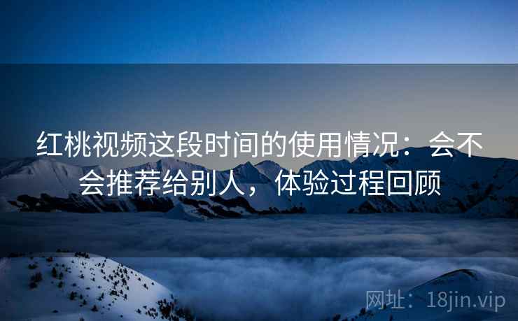 红桃视频这段时间的使用情况：会不会推荐给别人，体验过程回顾