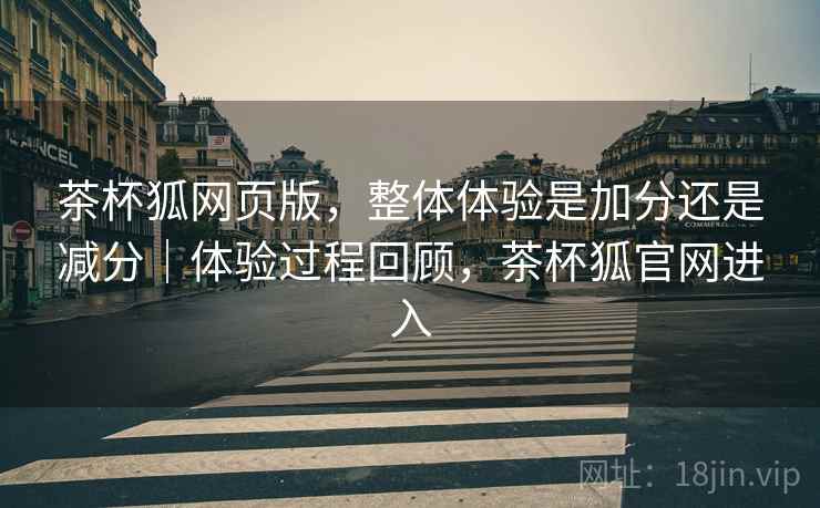 茶杯狐网页版,整体体验是加分还是减分|体验过程回顾,茶杯狐官网进入 第2张 茶杯狐网页版,整体体验是加分还是减分|体验过程回顾,茶杯狐官网进入 第2张