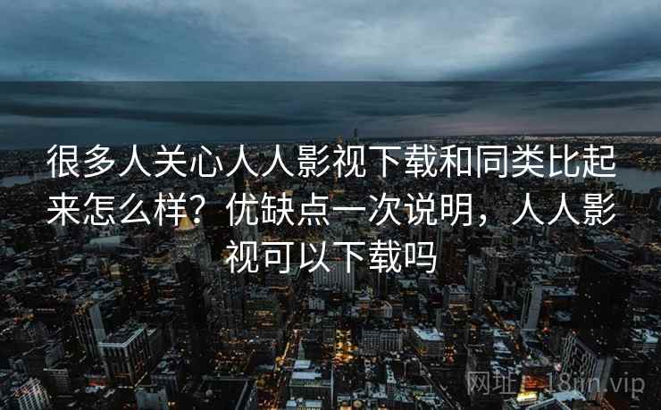 很多人关心人人影视下载和同类比起来怎么样？优缺点一次说明，人人影视可以下载吗