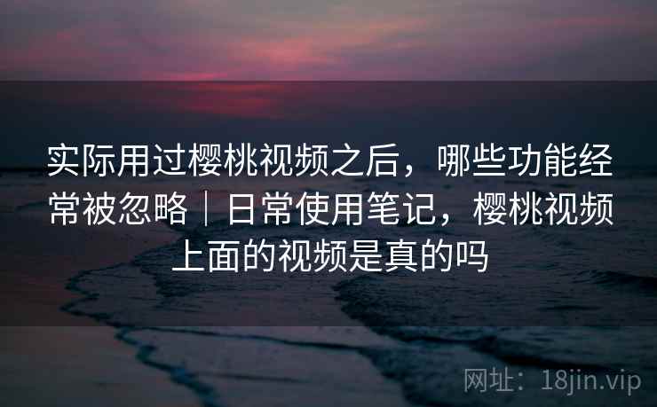 实际用过樱桃视频之后,哪些功能经常被忽略|日常使用笔记,樱桃视频上面的视频是真的吗 第2张 实际用过樱桃视频之后,哪些功能经常被忽略|日常使用笔记,樱桃视频上面的视频是真的吗 第2张