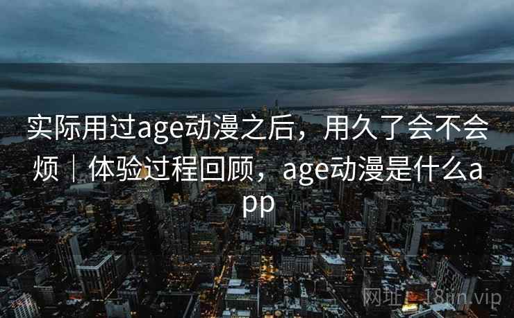 实际用过age动漫之后，用久了会不会烦｜体验过程回顾，age动漫是什么app