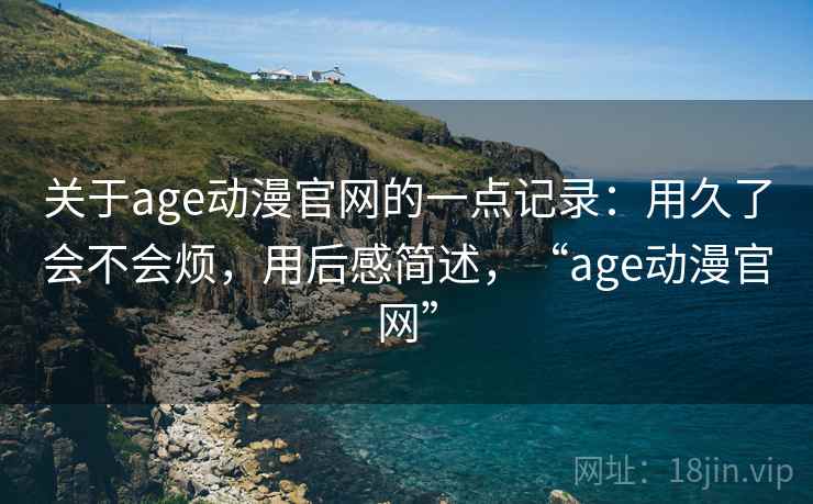 关于age动漫官网的一点记录：用久了会不会烦，用后感简述，“age动漫官网”