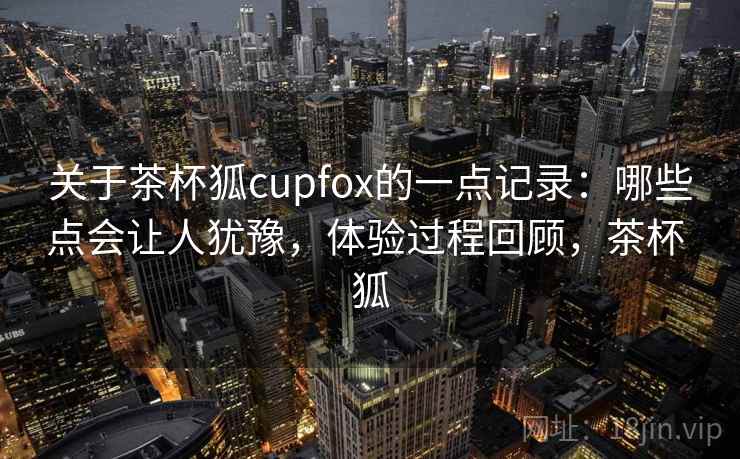 关于茶杯狐cupfox的一点记录:哪些点会让人犹豫,体验过程回顾,茶杯 狐 第2张 关于茶杯狐cupfox的一点记录:哪些点会让人犹豫,体验过程回顾,茶杯 狐 第2张