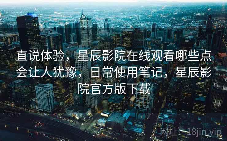 直说体验，星辰影院在线观看哪些点会让人犹豫，日常使用笔记，星辰影院官方版下载