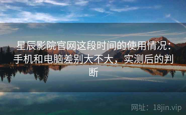 星辰影院官网这段时间的使用情况：手机和电脑差别大不大，实测后的判断  第2张