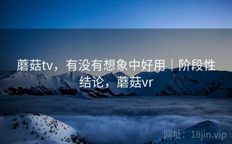 蘑菇tv，有没有想象中好用｜阶段性结论，蘑菇vr  第2张