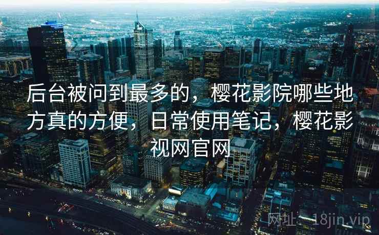 后台被问到最多的，樱花影院哪些地方真的方便，日常使用笔记，樱花影视网官网  第2张