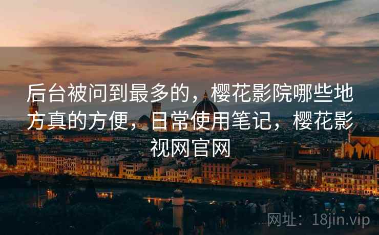 后台被问到最多的，樱花影院哪些地方真的方便，日常使用笔记，樱花影视网官网