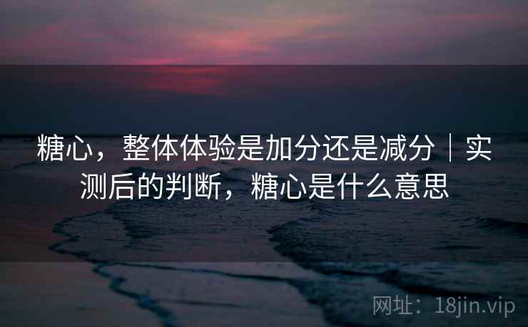 糖心，整体体验是加分还是减分｜实测后的判断，糖心是什么意思