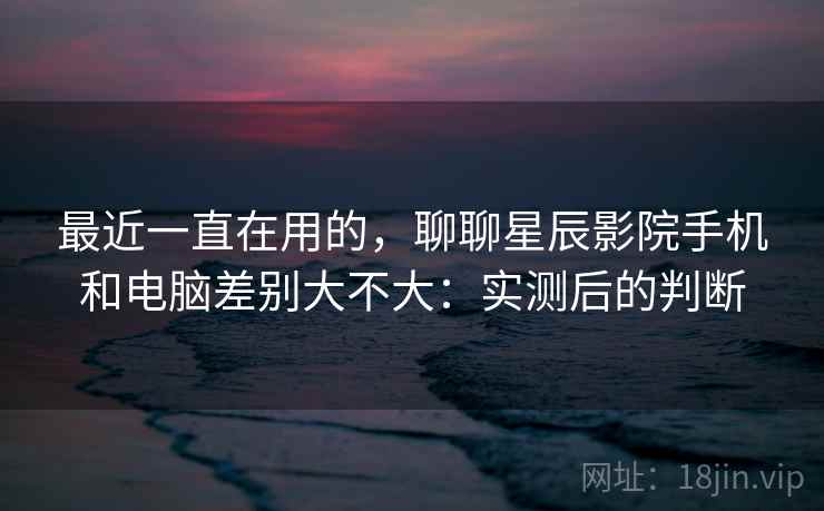 最近一直在用的，聊聊星辰影院手机和电脑差别大不大：实测后的判断  第2张