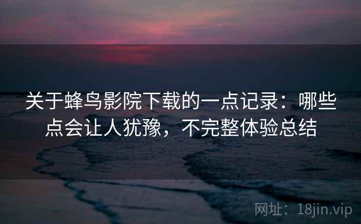 关于蜂鸟影院下载的一点记录：哪些点会让人犹豫，不完整体验总结  第2张