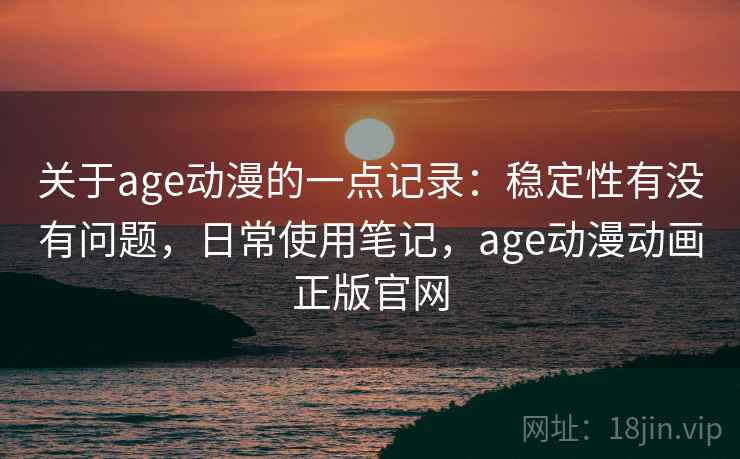 关于age动漫的一点记录：稳定性有没有问题，日常使用笔记，age动漫动画正版官网
