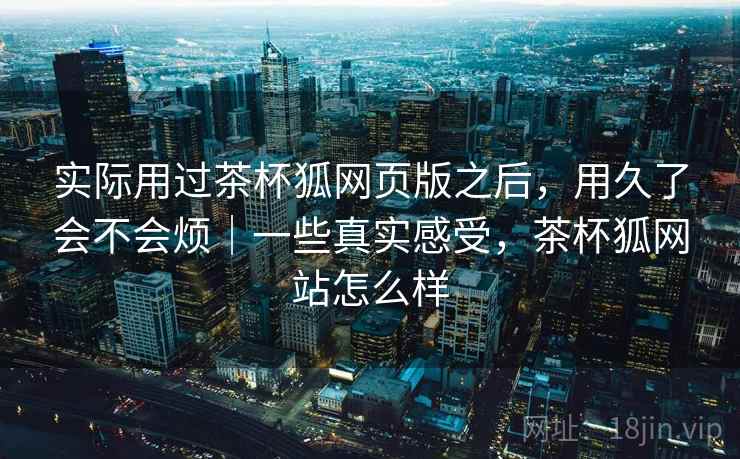 实际用过茶杯狐网页版之后，用久了会不会烦｜一些真实感受，茶杯狐网站怎么样
