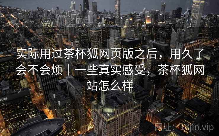 实际用过茶杯狐网页版之后，用久了会不会烦｜一些真实感受，茶杯狐网站怎么样  第2张