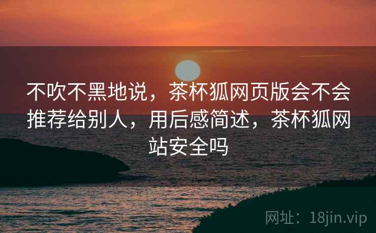 不吹不黑地说，茶杯狐网页版会不会推荐给别人，用后感简述，茶杯狐网站安全吗