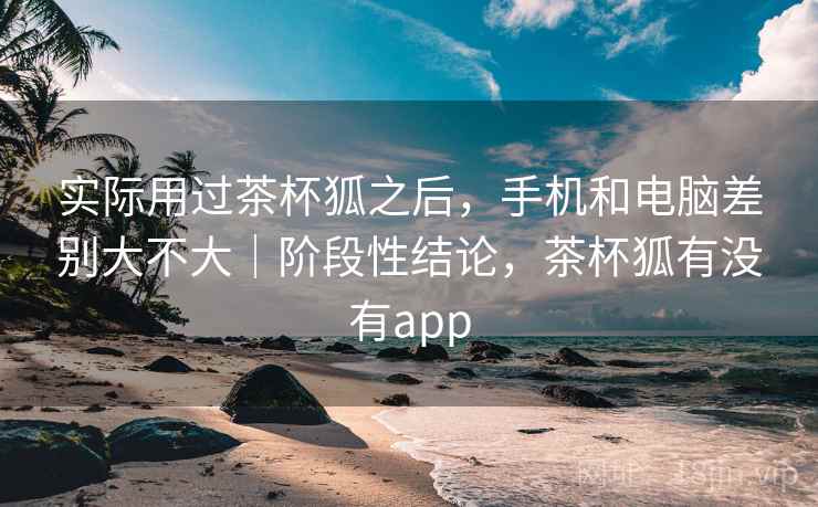 实际用过茶杯狐之后，手机和电脑差别大不大｜阶段性结论，茶杯狐有没有app