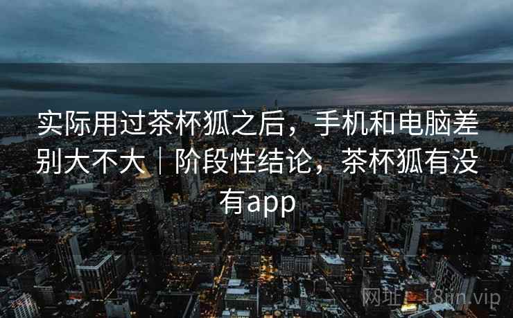 实际用过茶杯狐之后，手机和电脑差别大不大｜阶段性结论，茶杯狐有没有app  第2张