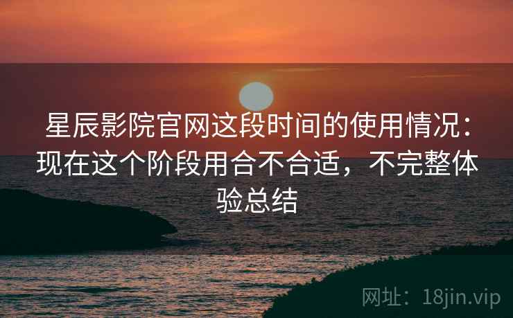 星辰影院官网这段时间的使用情况：现在这个阶段用合不合适，不完整体验总结