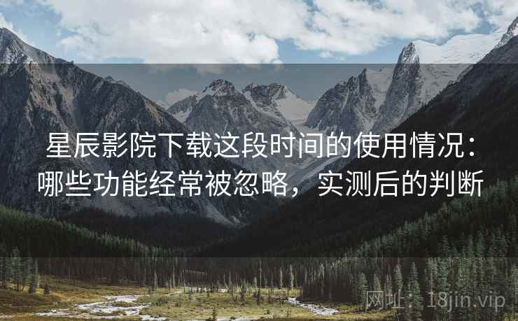 星辰影院下载这段时间的使用情况：哪些功能经常被忽略，实测后的判断