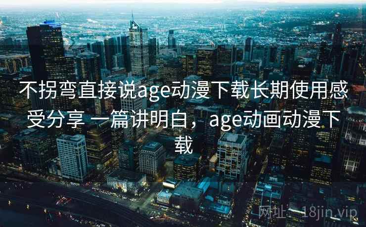 不拐弯直接说age动漫下载长期使用感受分享 一篇讲明白，age动画动漫下载