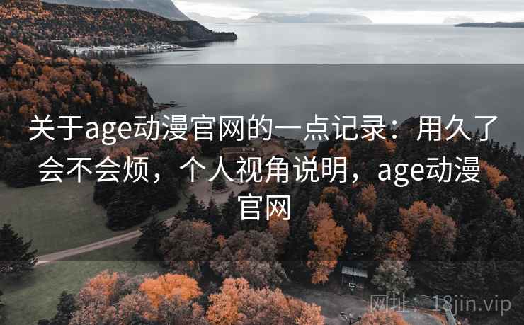 关于age动漫官网的一点记录：用久了会不会烦，个人视角说明，age动漫 官网
