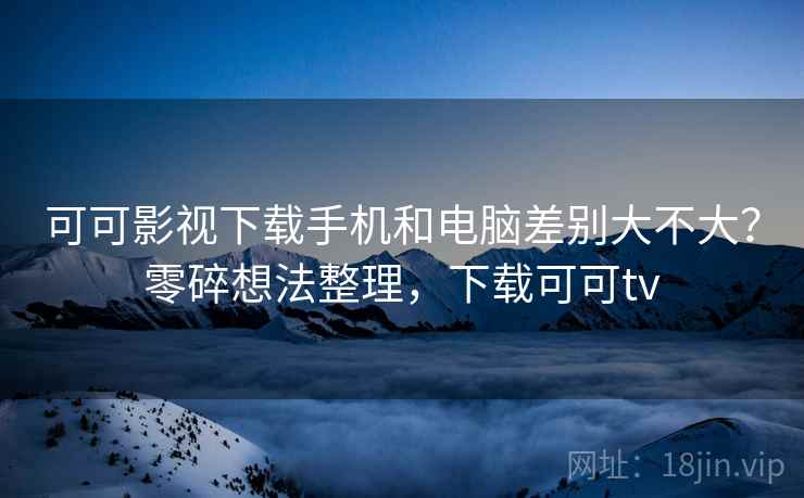 可可影视下载手机和电脑差别大不大？零碎想法整理，下载可可tv  第2张