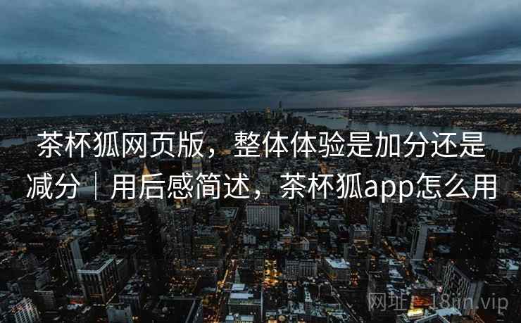 茶杯狐网页版，整体体验是加分还是减分｜用后感简述，茶杯狐app怎么用