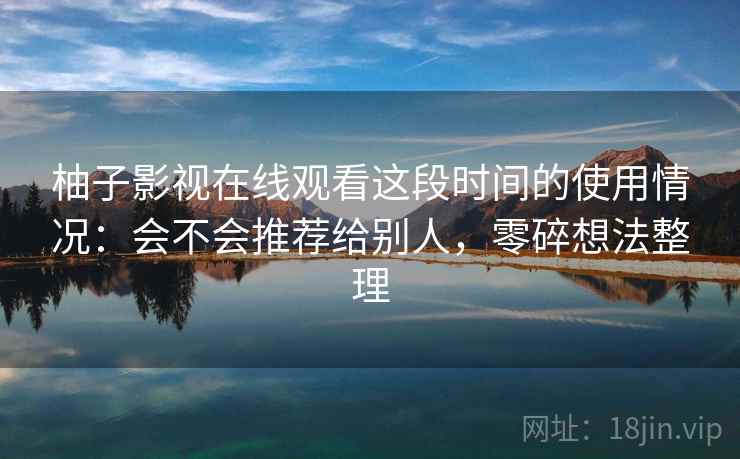 柚子影视在线观看这段时间的使用情况：会不会推荐给别人，零碎想法整理