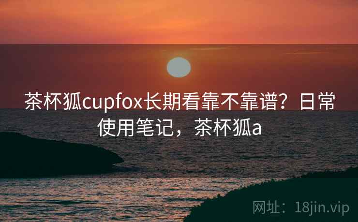 茶杯狐cupfox长期看靠不靠谱？日常使用笔记，茶杯狐a