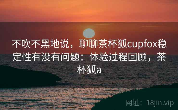 不吹不黑地说，聊聊茶杯狐cupfox稳定性有没有问题：体验过程回顾，茶杯狐a
