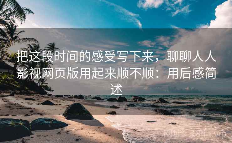 把这段时间的感受写下来，聊聊人人影视网页版用起来顺不顺：用后感简述