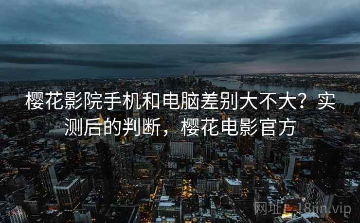 樱花影院手机和电脑差别大不大？实测后的判断，樱花电影官方