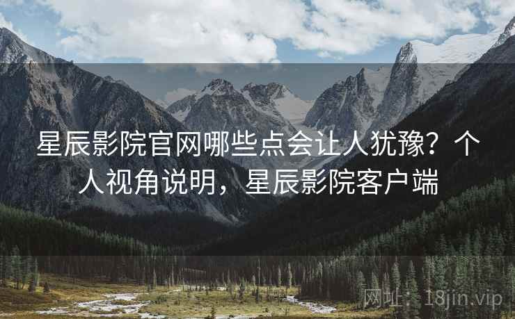 星辰影院官网哪些点会让人犹豫？个人视角说明，星辰影院客户端