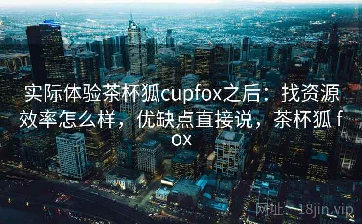 实际体验茶杯狐cupfox之后：找资源效率怎么样，优缺点直接说，茶杯狐 fox