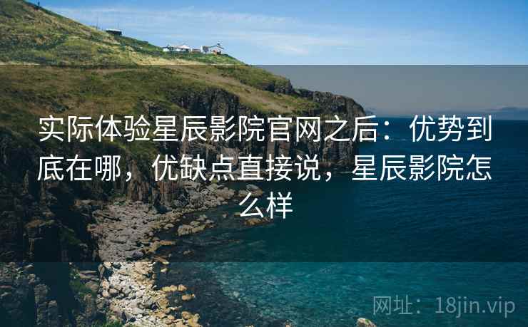 实际体验星辰影院官网之后：优势到底在哪，优缺点直接说，星辰影院怎么样